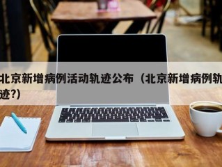 北京新增病例活动轨迹公布（北京新增病例轨迹?）