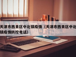 天津市西青区中北镇疫情（天津市西青区中北镇疫情防控电话）