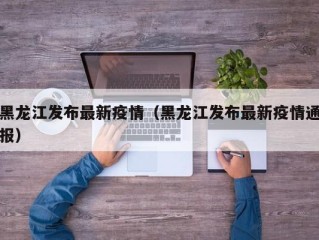 黑龙江发布最新疫情（黑龙江发布最新疫情通报）