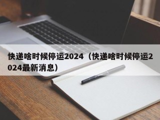 快递啥时候停运2024（快递啥时候停运2024最新消息）
