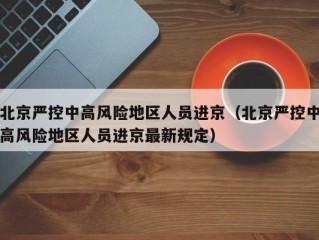 北京严控中高风险地区人员进京（北京严控中高风险地区人员进京最新规定）